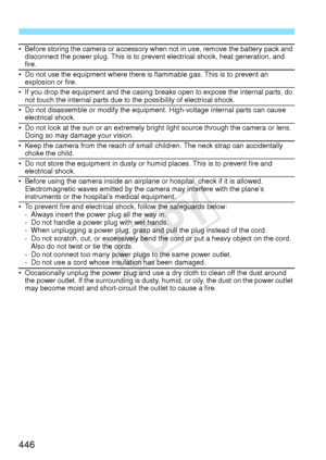 Page 446446
• Before storing the camera or accessory when not in use, remove the battery pack and 
disconnect the power plug. This is to prevent electrical shock, heat generation, and 
fire.
• Do not use the equipment where there is flammable gas. This is to prevent an  explosion or fire.
• If you drop the equipment and the casing br eaks open to expose the internal parts, do 
not touch the internal parts due to the possibility of electrical shock.
• Do not disassemble or modify the equipment. High-voltage...