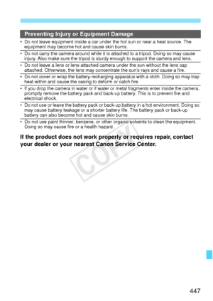 Page 447447
Preventing Injury or Equipment Damage
• Do not leave equipment inside a car under the hot sun or near a heat source. The 
equipment may become hot and cause skin burns.
• Do not carry the camera around while it is attached to a tripod. Doing so may cause  injury. Also make sure the tripod is stur dy enough to support the camera and lens.
• Do not leave a lens or lens-attached camera under the sun without the lens cap 
attached. Otherwise, the lens may concentrate the sun’s rays and cause a fire.
• Do...