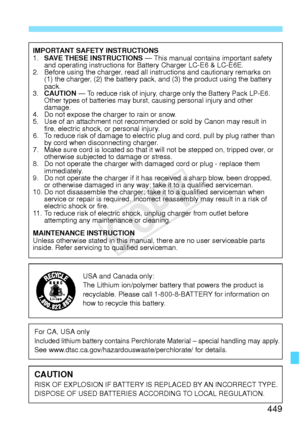 Page 449449
IMPORTANT SAFETY INSTRUCTIONS
1.SAVE THESE INSTRUCTIONS  — This manual contains important safety 
and operating instructions for Battery Charger LC-E6 & LC-E6E.
2. Before using the charger, read all instructions and cautionary remarks on 
(1) the charger, (2) the ba ttery pack, and (3) the pro duct using the battery 
pack.
3. CAUTION — 
To reduce risk of injury, charge  only the Battery Pack LP-E6. 
Other types of batterie s may burst, causing personal injury and other 
damage.
4. Do not expose the...