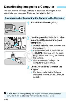 Page 454454
You can use the provided software to download the images in the 
camera to your computer. There are two ways to do this.
1Install the software (p.458).
2Use the provided interface cable 
to connect the camera to your 
computer.
 Use the interface cable provided with 
the camera.
  Connect the cable to the camera’s 
 terminal with the cable 
plug’s < D> icon facing the front of 
the camera.
  Connect the cord’s plug to the 
computer’s USB terminal.
3Use EOS Utility to transfer the 
images.
 For...