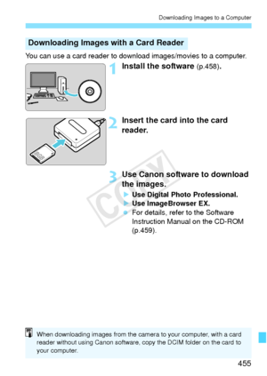 Page 455455
Downloading Images to a Computer
You can use a card reader to download images/movies to a computer.
1Install the software (p.458).
2Insert the card into the card 
reader.
3Use Canon software to download 
the images.
XUse Digital Photo Professional.
X Use ImageBrowser EX.
  For details, refer to the Software 
Instruction Manual on the CD-ROM 
(p.459).
Downloading Images with a Card Reader
When downloading images from the camera to your computer, with a card 
reader without usi ng Canon software, c opy...