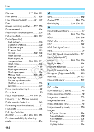 Page 462462
Index
File size......................... 117, 266, 292
Filter effects ...... .................... 131, 335
Final image simulation .......... 221, 260
Fine 
(image-recording quality) ...... 117, 118
Firmware version .......................... 414
First-curtain synchronization ......... 200
Fish-eye effect ...................... 226, 337
Flash (Speedlite) Built-in flash ....... ....................... 188
Custom Functions .................... 202
Effective range ......................... 189
External...