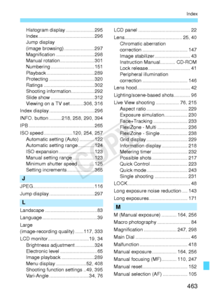 Page 463463
Index
Histogram display .....................295
Index .................... .....................296
Jump display 
(image browsing) ......................297
Magnification ... .........................298
Manual rotation .........................301
Numbering ........... .....................151
Playback ...................................289
Protecting ............ .....................320
Ratings ................ .....................302
Shooting informat ion.................292
Slide show...
