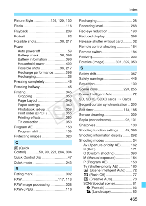 Page 465465
Index
Picture Style ..................126, 129, 132
Pixels ............................................116
Playback .............. .........................289
Portrait ................. ...........................82
Possible shots ...... ...................36, 217
Power Auto power off . ...........................59
Battery check ....... ...............36, 396
Battery information ...................396
Household power......................400
Possible shots ..... ...............36, 217
Recharge...