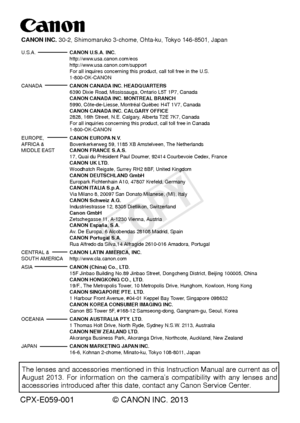 Page 468CPX-E059-001 © CANON INC. 2013
The lenses and accessories mentioned in this Instruction Manual are curr\
ent as of 
August 2013. For information on the camera’s compatibility with any lenses and 
accessories introduced after this date, contact any Canon Service Center\
.
CANON INC. 30-2, Shimomaruko 3-chome, Ohta-ku, Tokyo 146-8501, Japan
U.S.A.  CANON U.S.A. INC.
   http://www.usa.canon.com/eos
 http://www.usa.canon.com/support 
  For all inquires concerning this product, call toll free in the U.S....