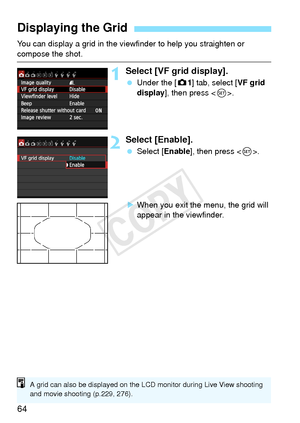 Page 6464
You can display a grid in the viewfinder to help you straighten or 
compose the shot.
1Select [VF grid display].
 Under the [ z1] tab, select [VF grid 
display ], then press < 0>.
2Select [Enable].
  Select [Enable ], then press .
X When you exit the menu, the grid will 
appear in the viewfinder.
Displaying the Grid
A grid can also be displayed on the L CD monitor during Live View shooting 
and movie shooting (p.229, 276).
COPY  