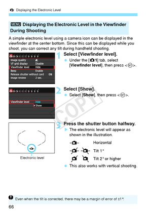 Page 66Q Displaying the Electronic Level
66
A simple electronic level using a  camera icon can be displayed in the 
viewfinder at the center bottom. Sinc e this can be displayed while you 
shoot, you can correct any  tilt during handheld shooting.
1Select [Viewfinder level].
 Under the [ z1] tab, select 
[Viewfinder level], then press < 0>.
2Select [Show].
  Select [Show ], then press < 0>.
3Press the shutter button halfway.
XThe electronic level will appear as 
shown in the illustration.
  This also works with...