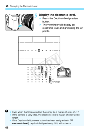 Page 68Q Displaying the Electronic Level
68
5Display the electronic level.
 Press the Depth-of-field preview 
button.
X The viewfinder will display an 
electronic level and grid using the AF 
points.
1°
6° Over
  Even when the tilt is co rrected, there may be a  margin of error of ±1°.
  If the camera is very ti lted, the electronic level’s  margin of error will be 
larger.
  If the Depth-of-field preview bu tton has been assigned with [VF 
electronic level], depth-of-field preview  (p.163) will not work.
COPY  