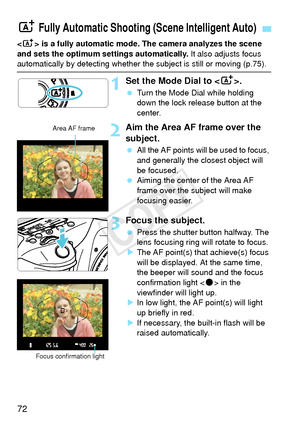 Page 7272
 is a fully automatic mode. The camera analyzes the scene 
and sets the optimum settings automatically.  It also adjusts focus 
automatically by detecting whether the subject is still or moving (p.75\
).
1Set the Mode Dial to .
 Turn the Mode Dial while holding 
down the lock release button at the 
center.
2Aim the Area AF frame over the 
subject.
 All the AF points will be used to focus, 
and generally the closest object will 
be focused.
  Aiming the center of the Area AF 
frame over the subject...