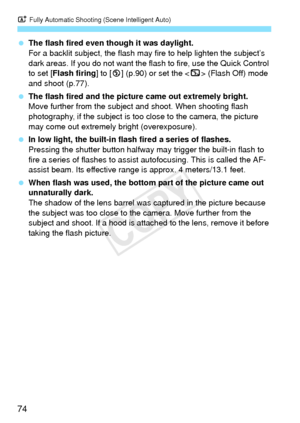Page 74A Fully Automatic Shooting (Scene Intelligent Auto)
74
 The flash fired even though it was daylight.
For a backlit subject, the flash may  fire to help lighten the subject’s 
dark areas. If you do not want the flash to fire, use the Quick Control 
to set [Flash firing ] to [b] (p.90) or set the < 7> (Flash Off) mode 
and shoot (p.77).
  The flash fired and the pictur e came out extremely bright.
Move further from the subjec t and shoot. When shooting flash 
photography, if the subject is too close to the...