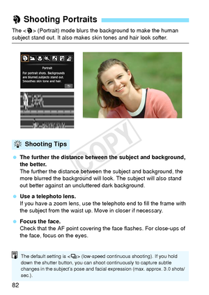 Page 8282
The  (Portrait) mode blurs the background to make the human 
subject stand out. It also makes skin tones and hair look softer.
  The further the distance between the subject and background, 
the better.
The further the distance between t he subject and background, the 
more blurred the background will l ook. The subject will also stand 
out better against an uncluttered dark background.
  Use a telephoto lens.
If you have a zoom lens, use the telephoto end to fill the frame with 
the subject from the...