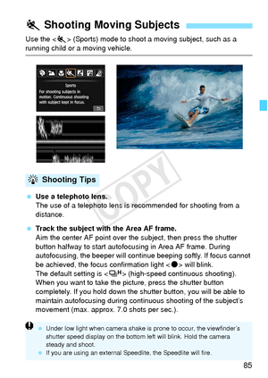 Page 8585
Use the  (Sports) mode to shoot a moving subject, such as a 
running child or a moving vehicle.
 Use a telephoto lens.
The use of a telephoto lens is recommended for shooting from a 
distance.
  Track the subject with the Area AF frame.
Aim the center AF point over the subject, then press the shutter 
button halfway to start autofocusing in Area AF frame. During 
autofocusing, the beeper will continue beeping softly. If focus cannot 
be achieved, the focus confirmation light < o> will blink.
The...