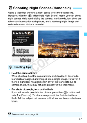 Page 8787
Using a tripod for shooting a night scene yields the best results. 
However, with the  (Handheld Night Scene)  mode, you can shoot 
night scenes while handholding the camera . In this mode, four shots are 
taken continuously for each picture,  and a resulting bright image with 
reduced camera shake is recorded.
 Hold the camera firmly.
While shooting, hold the camera firmly and steadily. In this mode, 
four shots are aligned and merged  into a single image. However, if 
there is significant...