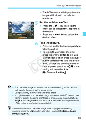 Page 9393
Shoot by Ambience Selection
XThe LCD monitor will display how the 
image will look with the selected 
ambience.
5Set the ambience effect.
  Press the < V> key to select the 
effect bar so that [ Effect] appears at 
the bottom.
  Press the < U> key to select the 
desired effect.
6Take the picture.
  Press the shutter button completely to 
take the picture.
  To return to viewfinder shooting, 
press the < 0> button to exit Live 
View shooting. Then press the shutter 
button completely to take the...