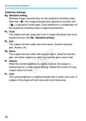 Page 94Shoot by Ambience Selection
94
Ambience SettingsStandard setting
Standard image characteristics for  the respective shooting mode. 
Note that < 2> has image characteristic s geared for portraits and 
< 3 > is geared for landscapes. Each am bience is a modification of 
the respective shooting mode’s image characteristics.
Vivid
The subject will look sharp and vivid. It makes the photo look more 
impressive than with [  Standard setting].
Soft
The subject will look softer and  more dainty. Good for...