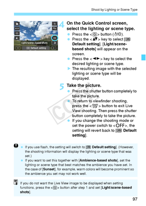 Page 9797
Shoot by Lighting or Scene Type
4On the Quick Control screen, 
select the lighting or scene type.
 Press the < Q> button ( 7).
  Press the < V> key to select [  
Default setting ]. [Light/scene-
based shots ] will appear on the 
screen.
  Press the < U> key to select the 
desired lighting or scene type.
X The resulting image with the selected 
lighting or scene type will be 
displayed.
5Take the picture.
  Press the shutter button completely to 
take the picture.
  To return to viewfinder shooting,...