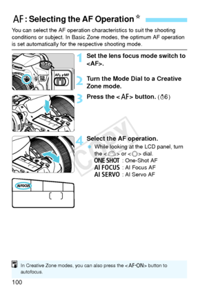 Page 100100
You can select the AF operation characteristics to suit the shooting 
conditions or subject. In Basic Zo ne modes, the optimum AF operation 
is set automatically for the respective shooting mode.
1Set the lens focus mode switch to 
.
2Turn the Mode Dial to a Creative 
Zone mode.
3Press the  button. (9 )
4Select the AF operation.
 While looking at the LCD panel, turn 
the < 6> or < 5> dial.
X : One-Shot AF
9 : AI Focus AF
Z : AI Servo AF
f: Selecting the AF Operation N
In Creative Zone modes, you can...