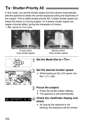 Page 102102
In this mode, you set the shutter speed and the camera automatically 
sets the aperture to obtain the correct exposure suiting the brightness of 
the subject. This is called shutter-priority AE. A faster shutter speed can 
freeze the action or moving subjec t. Or a slower shutter speed can 
create a blurred effect, giving the impression of motion.
* < s > stands for Time value.
1Set the Mode Dial to < s>.
2Set the desired shutter speed.
While looking at the LCD panel, turn 
the < 6> dial.
3Focus the...