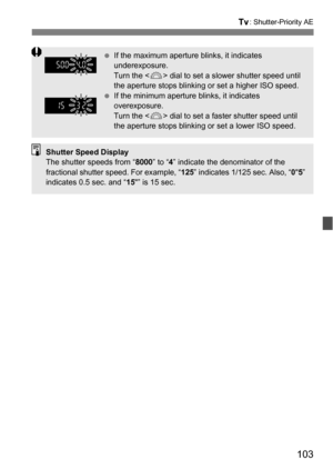 Page 103103
s: Shutter-Priority AE
If the maximum aperture blinks, it indicates 
underexposure.
Turn the < 6> dial to set a slower shutter speed until 
the aperture stops blinking or set a higher ISO speed.
 If the minimum aperture blinks, it indicates 
overexposure.
Turn the < 6> dial to set a faster shutter speed until 
the aperture stops blinking or set a lower ISO speed.
Shutter Speed Display
The shutter speeds from “ 8000” to “4” indicate the denominator of the 
fractional shutter speed. For example, “...