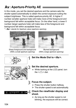 Page 104104
In this mode, you set the desired aperture and the camera sets the 
shutter speed automatically to obtain the correct exposure suiting the 
subject brightness. This is called aperture-priority AE. A higher f/
number (smaller aperture hole) will make more of the foreground and 
background fall within acceptable focus. On the other hand, a lower f/
number (larger aperture hole) will make less of the foreground and 
background fall within acceptable focus.
* < f > stands for Aperture value (aperture...