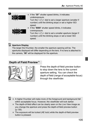 Page 105105
f: Aperture-Priority AE
Press the depth-of-field preview button 
to stop down the lens to the current 
aperture setting. You can check the 
depth of field (range of acceptable focus) 
through the viewfinder.
Depth of Field Preview N
If the “ 30” shutter speed blinks, it indicates 
underexposure.
Turn the < 6> dial to set a larger aperture (smaller f/
number) until the blinking stops or set a higher ISO 
speed.
 If the “ 8000” shutter speed blinks, it indicates 
overexposure.
Turn the < 6> dial to...