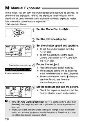 Page 106106
In this mode, you set both the shutter speed and aperture as desired. To 
determine the exposure, refer to the exposure level indicator in the 
viewfinder or use a commercially-available handheld exposure meter. 
This method is called manual exposure.
*  stands for Manual.
1Set the Mode Dial to < a>.
2Set the ISO speed (p.64).
3Set the shutter speed and aperture.
 To set the shutter speed, turn the 
 dial.
 To set the aperture, set the Quick 
Control Dial switch to < J>, and turn 
the < 5> dial....
