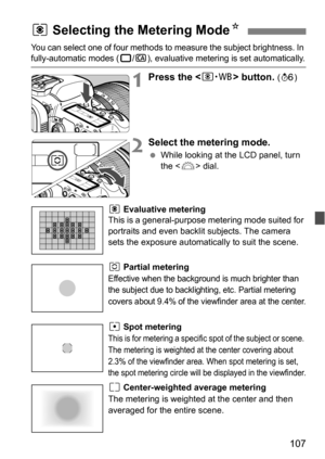 Page 107107
You can select one of four methods to measure the subject brightness. In fully-automatic modes (1/C), evaluative metering is set automatically.
1Press the  button. (9 )
2Select the metering mode.
While looking at the LCD panel, turn 
the < 6> dial.
q Evaluative metering
This is a general-purpose metering mode suited for 
portraits and even backlit subjects. The camera 
sets the exposure automatically to suit the scene.
w Partial metering
Effective when the background is much brighter than 
the...