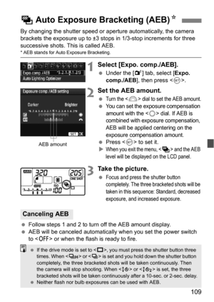 Page 109109
By changing the shutter speed or aperture automatically, the camera 
brackets the exposure up to ±3 stops in 1/3-stop increments for three 
successive shots. This is called AEB.
* AEB stands for Auto Exposure Bracketing.
1Select [Expo. comp./AEB].
Under the [2 ] tab, select [Expo. 
comp./AEB ], then press < 0>.
2Set the AEB amount.
Turn the  dial to set the AEB amount.
You can set the exposure compensation 
amount with the <
5> dial. If AEB is 
combined with exposure compensation, 
AEB will be...