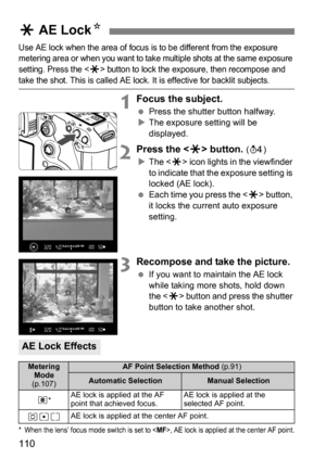 Page 110110
Use AE lock when the area of focus is to be different from the exposure 
metering area or when you want to take multiple shots at the same exposure 
setting. Press the <
A> button to lock the exposure, then recompose and 
take the shot. This is called AE lock. It is effective for backlit subjects.
1Focus the subject.
Press the shutter button halfway.
 The exposure setting will be 
displayed.
2Press the  button. (0 )
 The < A> icon lights in the viewfinder 
to indicate that the exposure setting is...