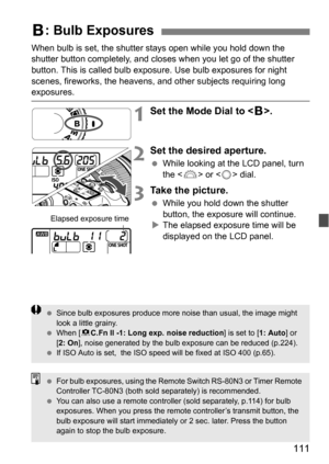 Page 111111
When bulb is set, the shutter stays open while you hold down the 
shutter button completely, and closes when you let go of the shutter 
button. This is called bulb exposure. Use bulb exposures for night 
scenes, fireworks, the heavens, and other subjects requiring long 
exposures.
1Set the Mode Dial to .
2Set the desired aperture.
 While looking at the LCD panel, turn 
the < 6> or  dial.
3Take the picture.
While you hold down the shutter 
button, the exposure will continue.
 The elapsed exposur e...