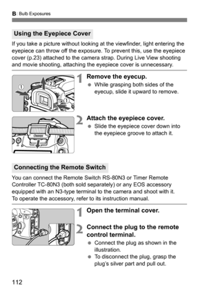 Page 112112
F: Bulb Exposures
If you take a picture without looking at the viewfinder, light entering the 
eyepiece can throw off the exposure. To prevent this, use the eyepiece 
cover (p.23) attached to the camera strap. During Live View shooting 
and movie shooting, attaching t he eyepiece cover is unnecessary.
1Remove the eyecup.
While grasping both sides of the 
eyecup, slide it upward to remove.
2Attach the eyepiece cover.
Slide the eyepiece cover down into 
the eyepiece groove to attach it.
You can...