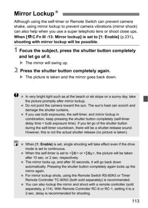 Page 113113
Although using the self-timer or Remote Switch can prevent camera 
shake, using mirror lockup to prevent camera vibrations (mirror shock) 
can also help when you use a super  telephoto lens or shoot close ups.
When [ 8C.Fn III -13: Mirror lockup] is set to [1: Enable]  (p.231), 
shooting with mirror lockup will be possible.
1 Focus the subject, press the shutter button completely 
and let go of it.
 The mirror will swing up.
2 Press the shutter button completely again.
The picture is taken and the...