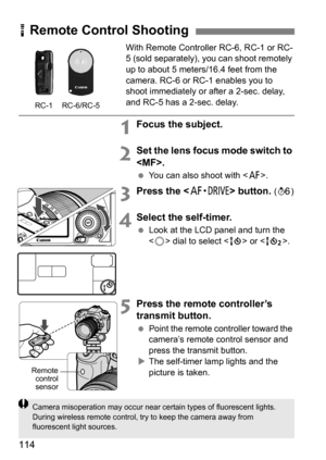 Page 114114
With Remote Controller RC-6, RC-1 or RC-
5 (sold separately), you can shoot remotely 
up to about 5 meters/16.4 feet from the 
camera. RC-6 or RC-1 enables you to 
shoot immediately or after a 2-sec. delay, 
and RC-5 has a 2-sec. delay.
1Focus the subject.
2Set the lens focus mode switch to 
.
 You can also shoot with < f>.
3Press the  button. (9 )
4Select the self-timer.
Look at the LCD panel and turn the 
 dial to select < Q> or < k>. 
5Press the remote controller’s 
transmit button.
Point the...