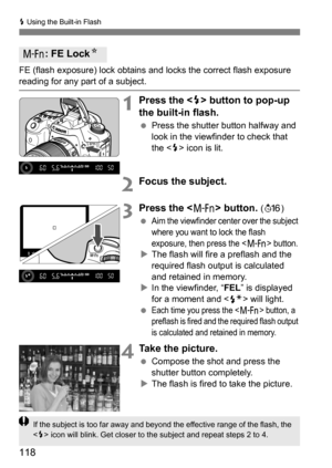 Page 118118
D Using the Built-in Flash
FE (flash exposure) lock obtains and locks the correct flash exposure 
reading for any part of a subject.
1Press the  button to pop-up 
the built-in flash.
 Press the shutter button halfway and 
look in the viewfinder to check that 
the < D> icon is lit.
2Focus the subject.
3Press the  button. (8 )

Aim the viewfinder center over the subject 
where you want to lock the flash 
exposure, then press the <
B> button.
 The flash will fire a preflash and the 
required flash...