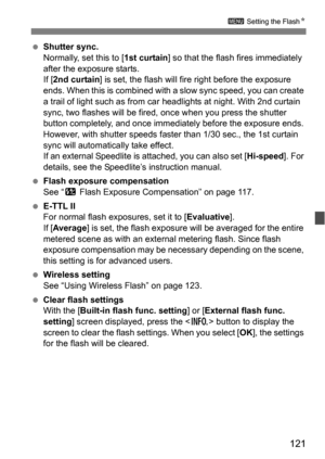 Page 121121
3 Setting the FlashN
Shutter sync.
Normally, set this to [ 1st curtain] so that the flas h fires immediately 
after the exposure starts.
If [ 2nd curtain ] is set, the flash will fire right before the exposure 
ends. When this is combined with a slow sync speed, you can create 
a trail of light such as from ca r headlights at night. With 2nd curtain 
sync, two flashes will be fired,  once when you press the shutter 
button completely, and once immediately before the exposure ends. 
However, with...