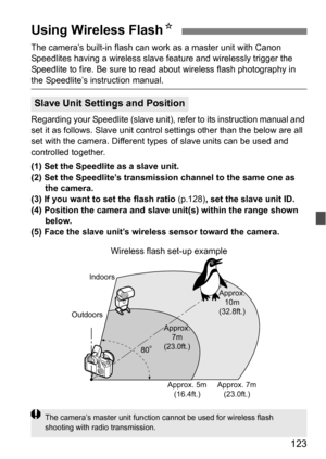 Page 123123
The camera’s built-in flash can work as a master unit with Canon 
Speedlites having a wireless slave feature and wirelessly trigger the 
Speedlite to fire. Be sure to read about wireless flash photography in 
the Speedlite’s instruction manual.
Regarding your Speedlite (slave unit),  refer to its instruction manual and 
set it as follows. Slave unit contro l settings other than the below are all 
set with the camera. Different ty pes of slave units can be used and 
controlled together.
(1) Set the...