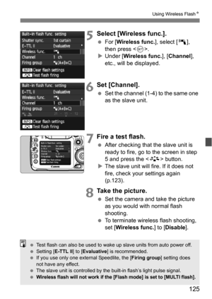 Page 125125
Using Wireless FlashN
5Select [Wireless func.].
For [ Wireless func.], select [ 0], 
then press < 0>.
 Under [ Wireless func.], [ Channel], 
etc., will be displayed.
6Set [Channel].
 Set the channel (1-4) to the same one 
as the slave unit.
7Fire a test flash.
After checking that  the slave unit is 
ready to fire, go to the screen in step 
5 and press the  button.
 The slave unit will fire. If it does not 
fire, check your settings again 
(p.123).
8Take the picture.
 Set the camera and take the...
