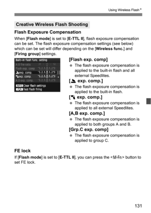 Page 131131
Using Wireless FlashN
Flash Exposure Compensation
When [Flash mode] is set to [E-TTL II], flash exposure compensation 
can be set. The flash exposure compensation settings (see below) 
which can be set will differ depending on the [ Wireless func.] and 
[Firing group ] settings.
[Flash exp. comp]
The flash exposure compensation is 
applied to the built-in flash and all 
external Speedlites.
[2  exp. comp.]
The flash exposure compensation is 
applied to the built-in flash.
[1  exp. comp.]
The flash...