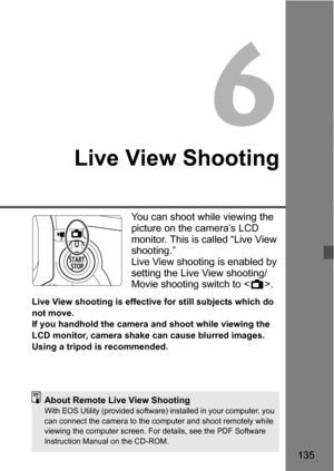 Page 135135
6
Live View Shooting
You can shoot while viewing the 
picture on the camera’s LCD 
monitor. This is called “Live View 
shooting.”
Live View shooting is enabled by 
setting the Live View shooting/
Movie shooting switch to .
Live View shooting is effective for still subjects which do 
not move.
If you handhold the camera and shoot while viewing the 
LCD monitor, camera shake can cause blurred images. 
Using a tripod is recommended.
About Remote Live View ShootingWith EOS Utility (provided software)...