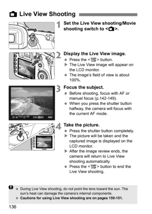 Page 136136
1Set the Live View shooting/Movie 
shooting switch to .
2Display the Live View image.
Press the < 0> button.
 The Live View image will appear on 
the LCD monitor.
 The image’s field of view is about 
100%.
3Focus the subject.
Before shooting, focus with AF or 
manual focus (p.142-149).
 When you press the shutter button 
halfway, the camera will focus with 
the current AF mode.
4Take the picture.
Press the shutter button completely.
 The picture will be taken and the 
captured image is...