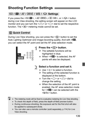 Page 139139
If you press the , ,< n>, or  button 
during Live View shooting, the setting screen will appear on the LCD 
monitor and you can turn the < 6> or  dial to set the respective 
function. The < q> metering mode cannot be set.
During Live View shooti ng, you can press the  button to set the 
Auto Lighting Optimizer and image-recording quality. And with f , 
you can select the AF point and set the AF area selection mode.
1Press the  button.
 The settable functions will be 
highlighted in blue.
 When < f>...