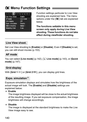 Page 140140
Function settings particular to Live View 
shooting are explained here. The menu 
options under the [z] tab are explained 
below.
The functions settable in this menu 
screen only apply during Live View
shooting. These functions do not take 
effect during viewfinder shooting.
Set Live View shooting to [ Enable] or [Disable]. Even if [ Disable] is set, 
you can still shoot movies (p.153).
You can select [ Live mode] (p.142), [u Live mode] (p.143), or [Quick 
mode ] (p.147).
With [ Grid 1 l] or [Grid 2...