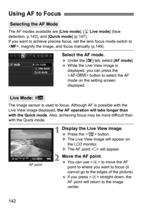 Page 142142
The AF modes available are [Live mode], [u Live mode ] (face 
detection, p.143), and [ Quick mode] (p.147).
If you want to achieve precise focus,  set the lens focus mode switch to 
, magnify the image, and focus manually (p.149).
Select the AF mode.
Under the [ z] tab, select [AF mode ].
 While the Live View image is 
displayed, you can press the 
 button to select the AF 
mode on the setting screen 
displayed.
The image sensor is used to focus. Although AF is possible with the 
Live View image...