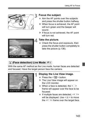 Page 143143
Using AF to Focus
3Focus the subject.
Aim the AF points over the subjects 
and press the shutter button halfway.
 When focus is achieved, the AF point 
will turn green and the beeper will 
sound.
 If focus is not achieved, the AF point 
will turn red.
4Take the picture.
 Check the focus and exposure, then 
press the shutter button completely to 
take the picture (p.136).
With the same AF method as the Live mode, human faces are detected 
and focused. Have the target person face the camera....