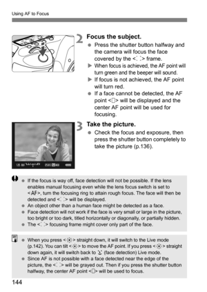 Page 144144
Using AF to Focus
2Focus the subject.
Press the shutter button halfway and 
the camera will focus the face 
covered by the < p> frame.

When focus is achieved, the AF point will 
turn green and th e beeper will sound.
If focus is not achieved, the AF point 
will turn red.
 If a face cannot be detected, the AF 
point < > will be displayed and the 
center AF point will be used for 
focusing.
3Take the picture.
Check the focus and exposure, then 
press the shutter button completely to 
take the...