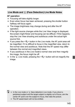 Page 145145
Using AF to Focus
AF operation
Focusing will take slightly longer.
 Even when focus has been achieved, pressing the shutter button 
halfway will focus again.
 The image brightness may change during and after the AF 
operation.
 If the light source changes while the  Live View image is displayed, 
the screen might flicker and focusi ng can be difficult. If this happens, 
stop the Live View shooting and autofocus under the actual light 
source first.
 If you press the < u> button in the Live mode,...