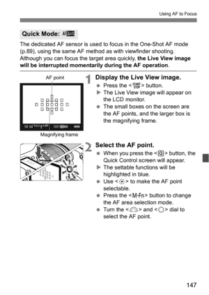 Page 147147
Using AF to Focus
The dedicated AF sensor is used to focus in the One-Shot AF mode 
(p.89), using the same AF method as with viewfinder shooting.
Although you can focus the target area quickly, the Live View image 
will be interrupted momentarily during the AF operation .
1Display the Live View image.
Press the < 0> button.
 The Live View image will appear on 
the LCD monitor.
 The small boxes on the screen are 
the AF points, and the larger box is 
the magnifying frame.
2Select the AF point....