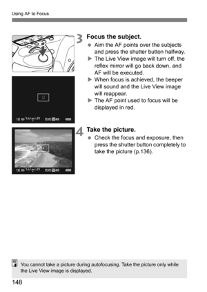 Page 148148
Using AF to Focus
3Focus the subject.
Aim the AF points over the subjects 
and press the shutter button halfway.
 The Live View image will turn off, the 
reflex mirror will go back down, and 
AF will be executed.
 When focus is achieved, the beeper 
will sound and the Live View image 
will reappear.
 The AF point used to focus will be 
displayed in red.
4Take the picture.
 Check the focus and exposure, then 
press the shutter button completely to 
take the picture (p.136).
You cannot take a...