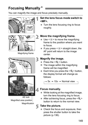 Page 149149
You can magnify the image and focus precisely manually.
1Set the lens focus mode switch to 
.
 Turn the lens focusing ring to focus 
roughly.
2Move the magnifying frame.
Use < 9> to move the magnifying 
frame to the position where you want 
to focus.
 If you press < 9> straight down, the 
AF point will return to the image 
center.
3Magnify the image.
 Press the < u> button.
 The image within the magnifying 
frame will be magnified.
 Each time you press the  button, 
the display format will...