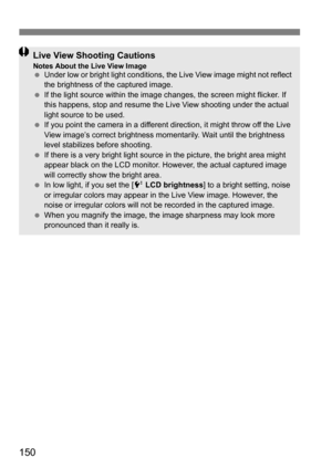 Page 150150
Live View Shooting CautionsNotes About the Live View ImageUnder low or bright light conditions, the Live View image might not reflect 
the brightness of the captured image.
 If the light source within the image changes, the screen might flicker. If 
this happens, stop and resume the Live  View shooting under the actual 
light source to be used.
 If you point the camera in a different direction, it might throw off the Live 
View image’s correct brightness momentarily. Wait until the brightness...
